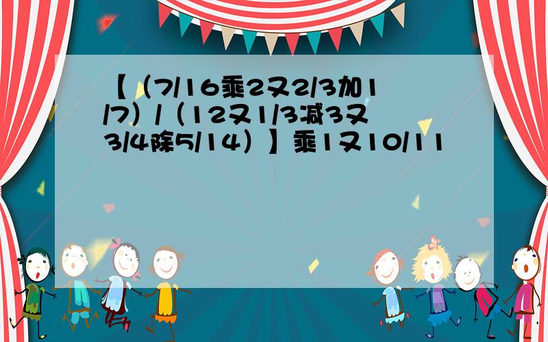 【（7/16乘2又2/3加1/7）/（12又1/3减3又3/4除5/14）】乘1又10/11