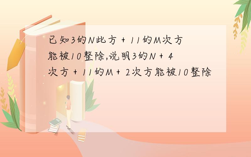 已知3的N此方＋11的M次方能被10整除,说明3的N＋4次方＋11的M＋2次方能被10整除