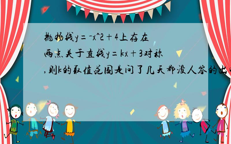 抛物线y=-x^2+4上存在两点关于直线y=kx+3对称,则k的取值范围是问了几天都没人答的出吗，=有没人知道怎么作呀