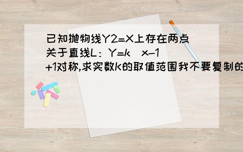 已知抛物线Y2=X上存在两点关于直线L：Y=k(x-1)+1对称,求实数K的取值范围我不要复制的 我看也了下前人问的 那回答的人看错了题 解题时尽量的写详细 分大大地有我是问K的取值范围你也看错题