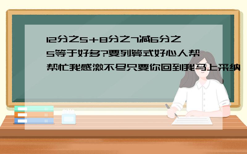 12分之5＋8分之7减6分之5等于好多?要列算式好心人帮帮忙我感激不尽只要你回到我马上采纳