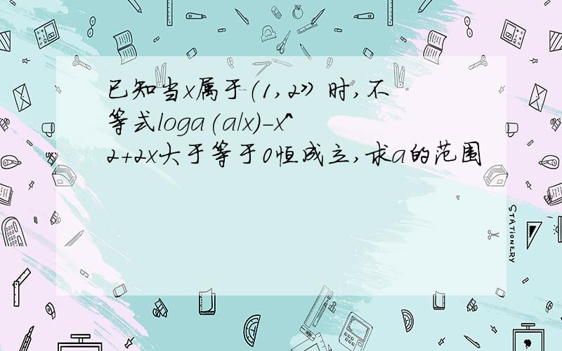 已知当x属于（1,2》时,不等式loga(a/x)-x^2+2x大于等于0恒成立,求a的范围