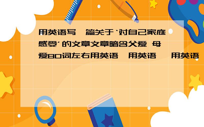 用英语写一篇关于‘对自己家庭感受’的文章文章暗含父爱 母爱80词左右用英语  用英语   用英语   用英语    用英语