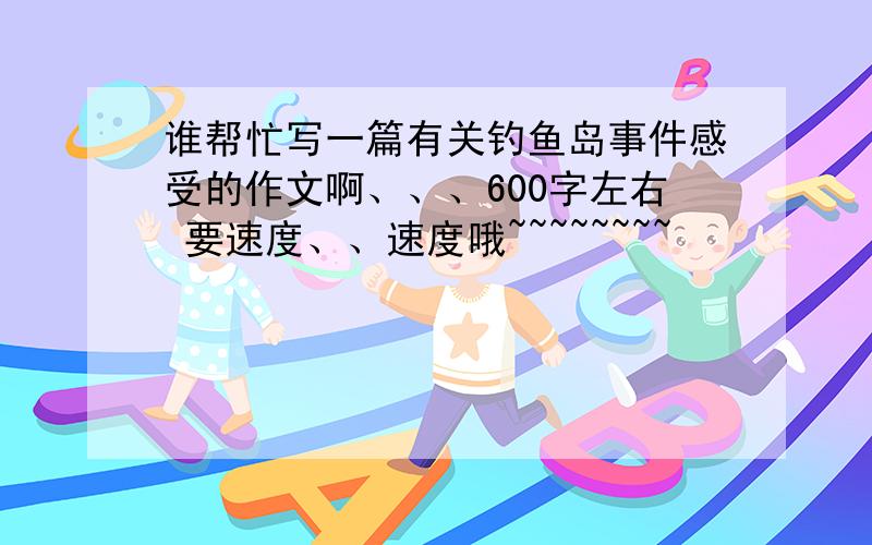 谁帮忙写一篇有关钓鱼岛事件感受的作文啊、、、600字左右 要速度、、速度哦~~~~~~~~