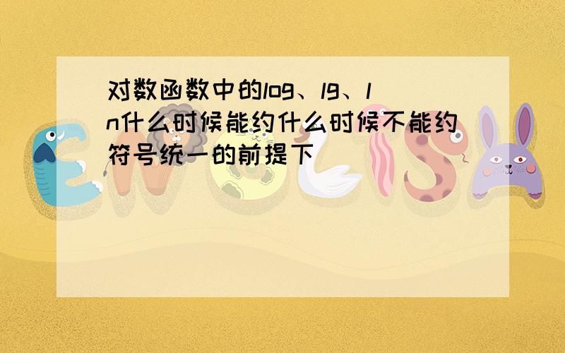 对数函数中的log、lg、ln什么时候能约什么时候不能约符号统一的前提下