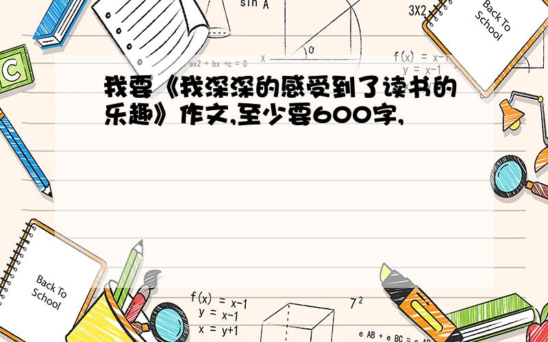 我要《我深深的感受到了读书的乐趣》作文,至少要600字,