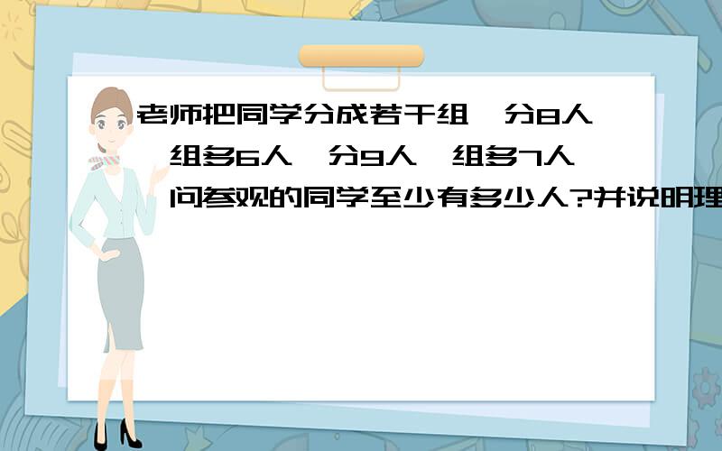 老师把同学分成若干组,分8人一组多6人,分9人一组多7人,问参观的同学至少有多少人?并说明理由.