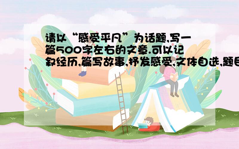 请以“感受平凡”为话题,写一篇500字左右的文章.可以记叙经历,篇写故事,抒发感受,文体自选,题目自拟,分段来写,一段分开一段的写,要空格.要题目啊 ，写故事吧