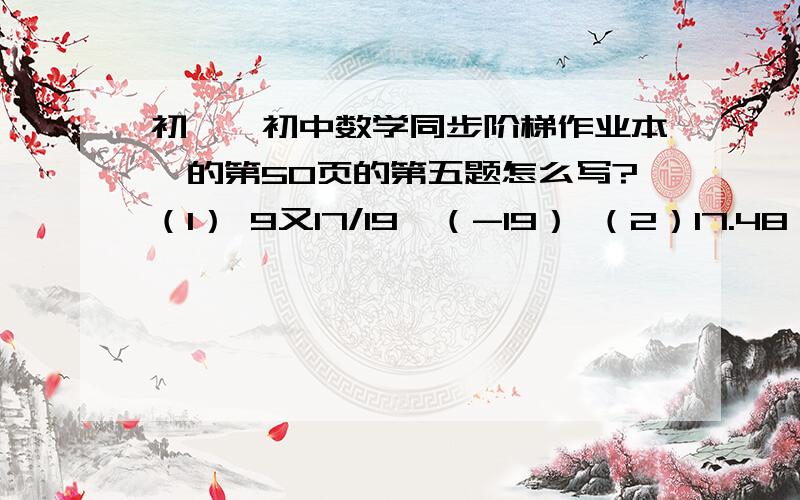 初一《初中数学同步阶梯作业本》的第50页的第五题怎么写?（1） 9又17/19×（-19） （2）17.48×37+174.8×1.9+17.48×44