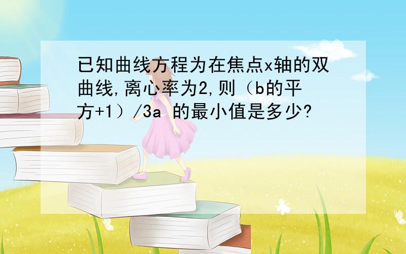 已知曲线方程为在焦点x轴的双曲线,离心率为2,则（b的平方+1）/3a 的最小值是多少?