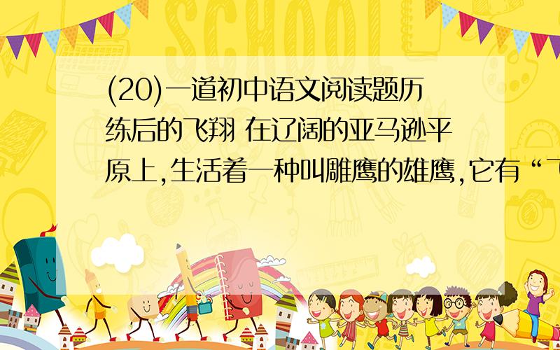 (20)一道初中语文阅读题历练后的飞翔 在辽阔的亚马逊平原上,生活着一种叫雕鹰的雄鹰,它有“飞行之王”的称号.它的飞行时间之长、速度之快、动作之敏捷,堪称鹰中之最,被它发现的小动物