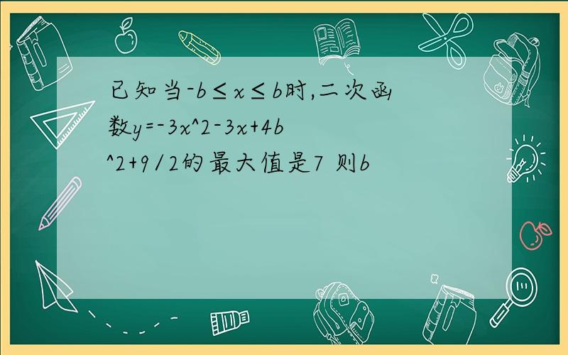 已知当-b≤x≤b时,二次函数y=-3x^2-3x+4b^2+9/2的最大值是7 则b