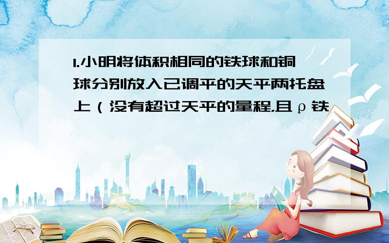 1.小明将体积相同的铁球和铜球分别放入已调平的天平两托盘上（没有超过天平的量程，且ρ铁