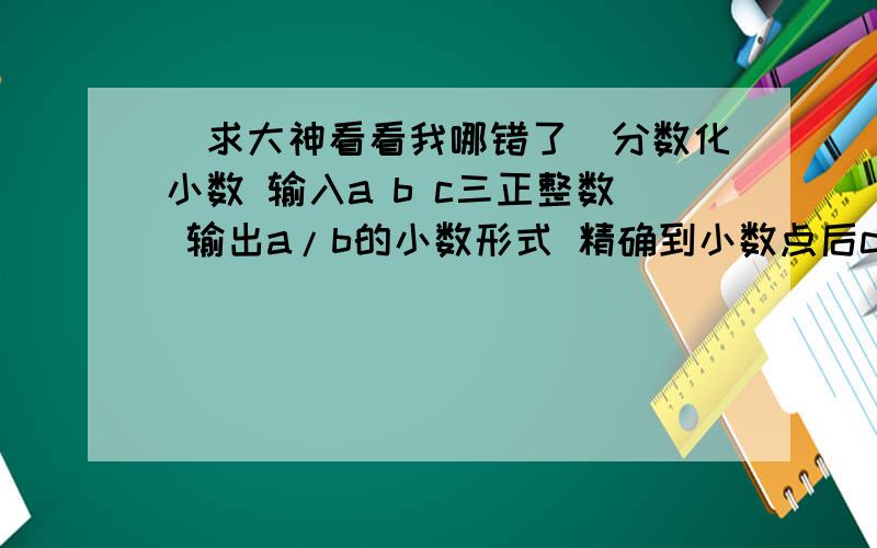 （求大神看看我哪错了）分数化小数 输入a b c三正整数 输出a/b的小数形式 精确到小数点后c 位#include #includeusing namespace std;int main(){int a,b,c;cin>>a>>b>>c;cout