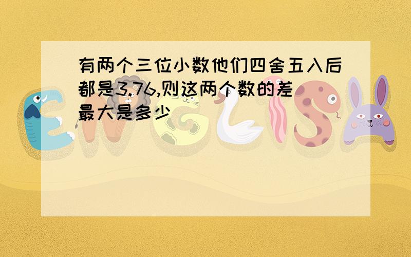 有两个三位小数他们四舍五入后都是3.76,则这两个数的差最大是多少