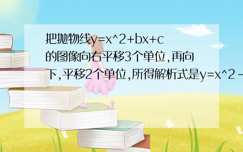 把抛物线y=x^2+bx+c的图像向右平移3个单位,再向下,平移2个单位,所得解析式是y=x^2-3x+5,则有b＝?,c＝