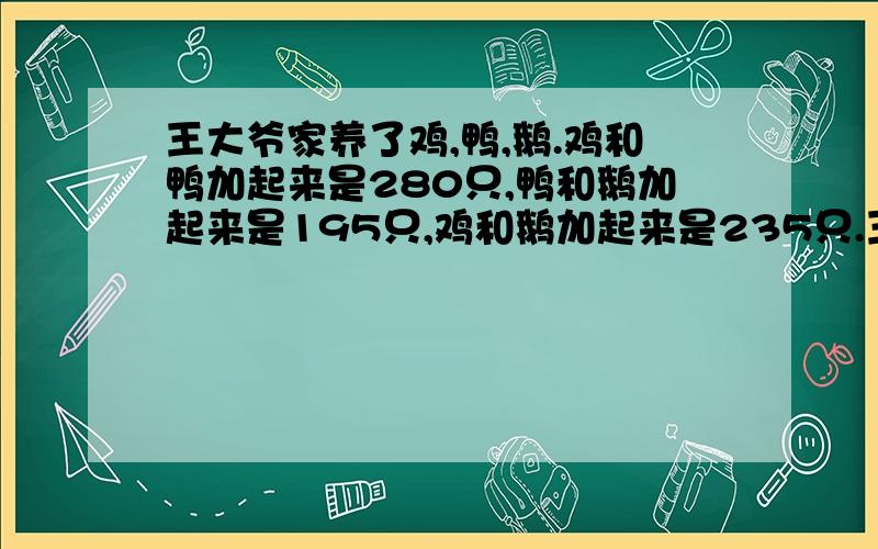 王大爷家养了鸡,鸭,鹅.鸡和鸭加起来是280只,鸭和鹅加起来是195只,鸡和鹅加起来是235只.王大爷家养了王大爷家养了鸡,鸭,鹅各多少只?