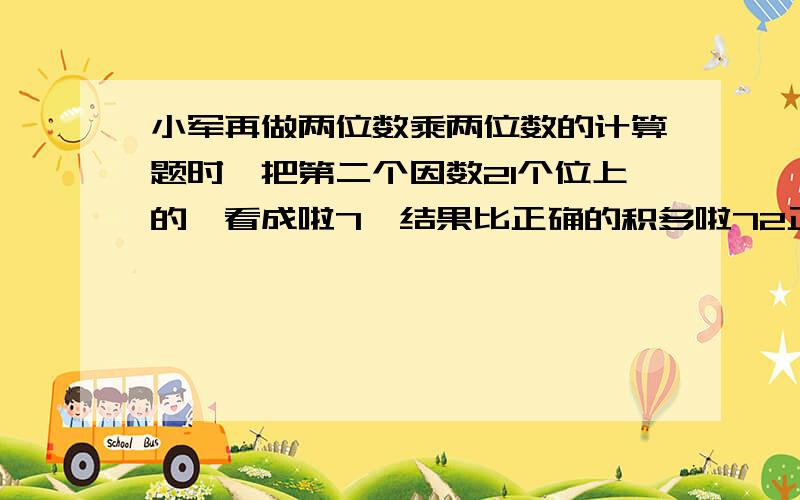 小军再做两位数乘两位数的计算题时,把第二个因数21个位上的一看成啦7,结果比正确的积多啦72正确的积应该