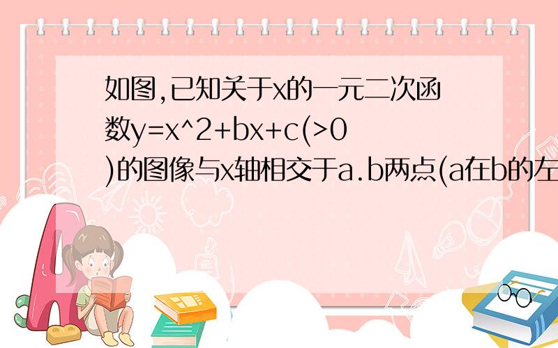 如图,已知关于x的一元二次函数y=x^2+bx+c(>0)的图像与x轴相交于a.b两点(a在b的左侧