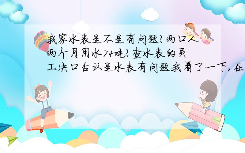 我家水表是不是有问题?两口人两个月用水74吨?查水表的员工决口否认是水表有问题我看了一下,在不用水的情况下,水表是不转的,说明我家没有漏水的地方但我家只有两口人,白天上班,晚上再