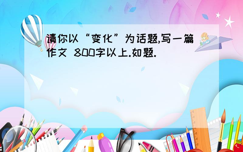 请你以“变化”为话题,写一篇作文 800字以上.如题.