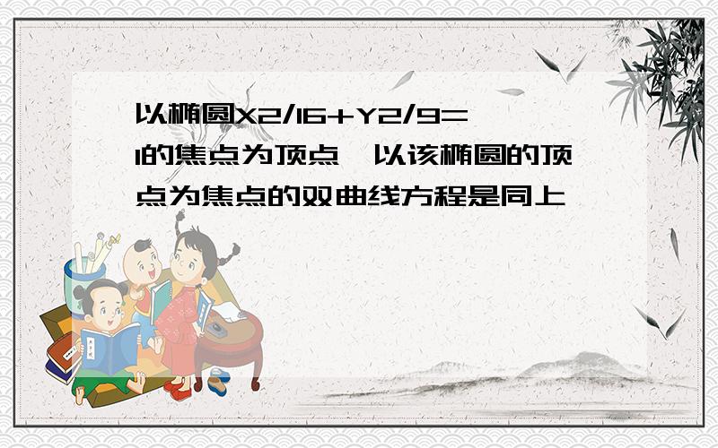 以椭圆X2/16+Y2/9=1的焦点为顶点,以该椭圆的顶点为焦点的双曲线方程是同上