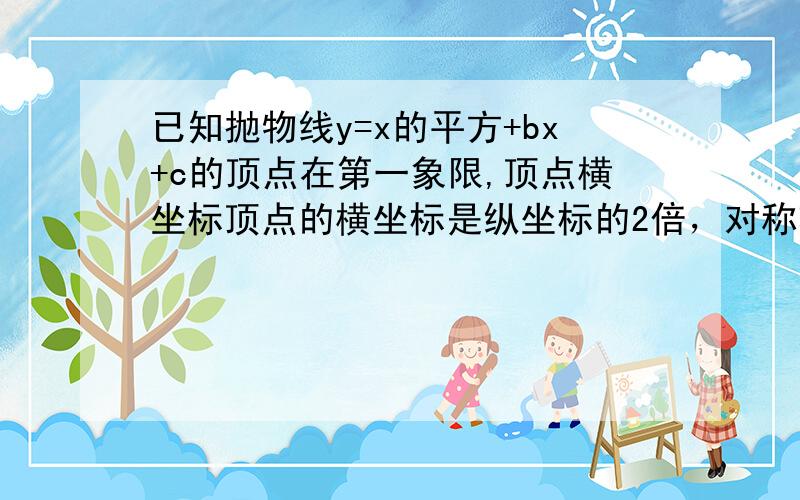 已知抛物线y=x的平方+bx+c的顶点在第一象限,顶点横坐标顶点的横坐标是纵坐标的2倍，对称轴与x轴的交点在直线y=x-c上，求直线和抛物线的解析式。