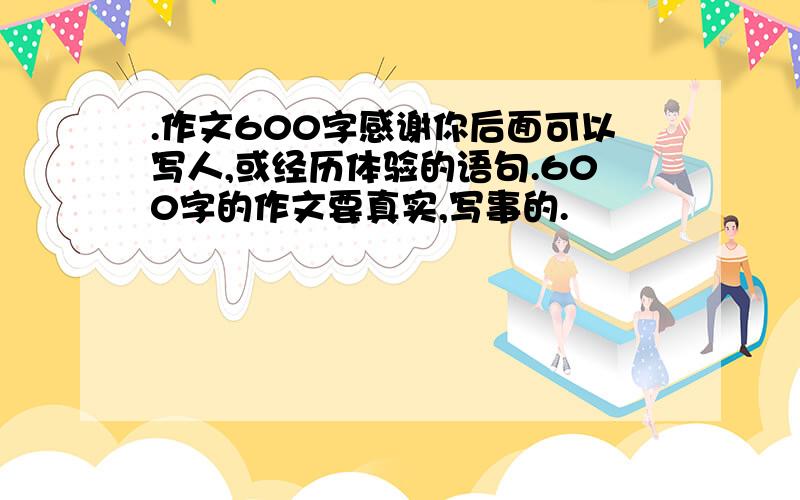 .作文600字感谢你后面可以写人,或经历体验的语句.600字的作文要真实,写事的.