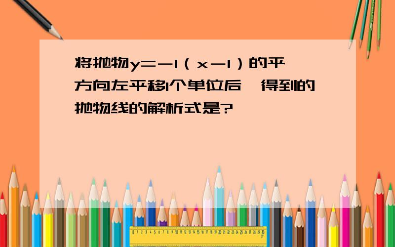 将抛物y=－1（x－1）的平方向左平移1个单位后,得到的抛物线的解析式是?