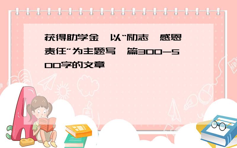 获得助学金,以“励志,感恩,责任”为主题写一篇300-500字的文章