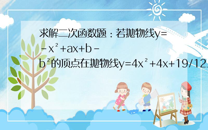 求解二次函数题：若抛物线y=-x²+ax+b-b²的顶点在抛物线y=4x²+4x+19/12上,则a=?,b=?