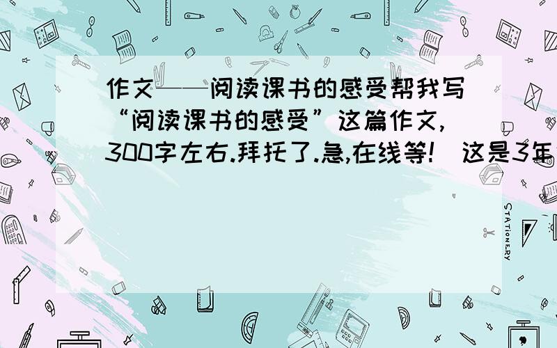 作文——阅读课书的感受帮我写“阅读课书的感受”这篇作文,300字左右.拜托了.急,在线等!(这是3年级的作文，要写得容易理解）