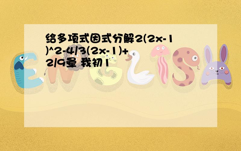 给多项式因式分解2(2x-1)^2-4/3(2x-1)+2/9晕 我初1