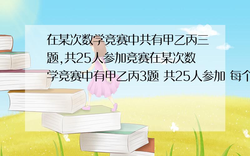 在某次数学竞赛中共有甲乙丙三题,共25人参加竞赛在某次数学竞赛中有甲乙丙3题 共25人参加 每个人至少选作1题 在所有没做出甲题的人中 做出已题的人是做出丙题的人的2倍 做出甲题的人比