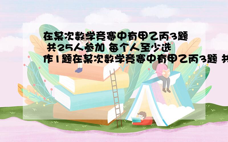 在某次数学竞赛中有甲乙丙3题 共25人参加 每个人至少选作1题在某次数学竞赛中有甲乙丙3题 共25人参加 每个人至少选作1题 在所有没做出甲题的人中 做出已题的人是做出丙题的人的2倍 做出