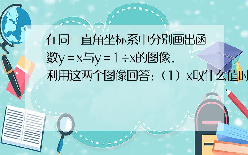 在同一直角坐标系中分别画出函数y＝x与y＝1÷x的图像.利用这两个图像回答:（1）x取什么值时,在同一直角坐标系中分别画出函数y＝x与y＝1÷x的图像.利用这两个图像回答:（1）x取什么值时,x比