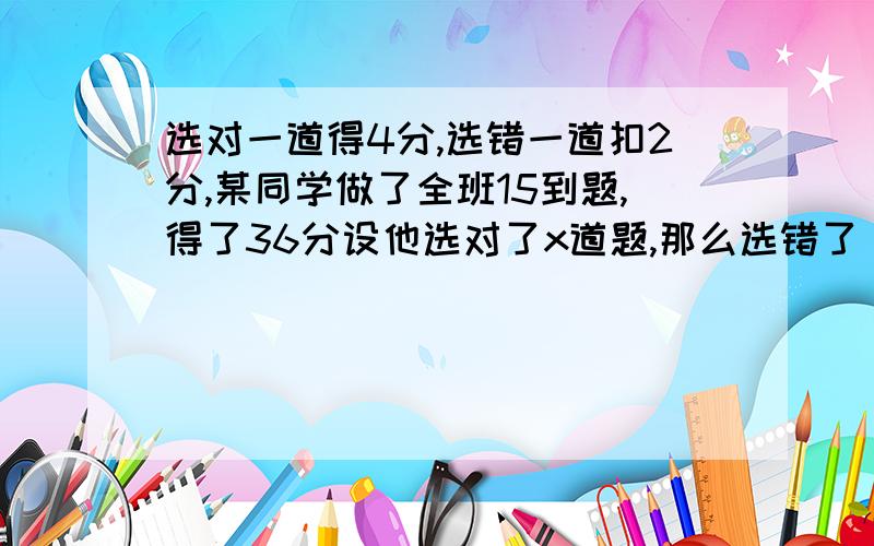 选对一道得4分,选错一道扣2分,某同学做了全班15到题,得了36分设他选对了x道题,那么选错了( )道题；根据题意可列方程为( ).②x+3=2x+5、7x=2x+10【麻烦写出过程】3x-1的解为( )③由2x-1=0得到x=二分