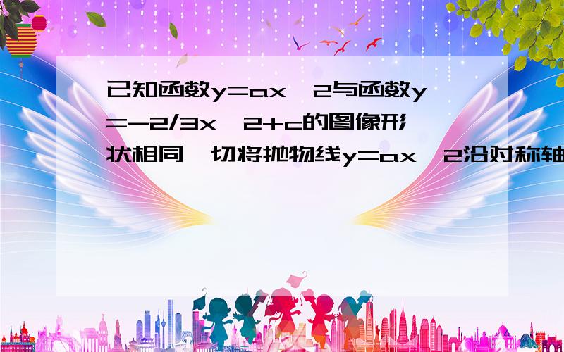 已知函数y=ax^2与函数y=-2/3x^2+c的图像形状相同,切将抛物线y=ax^2沿对称轴平移2个单位就能与抛物线y=-2/3x^2+c完全重合，求a,c的值