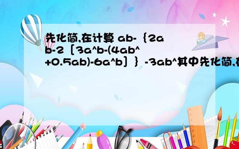 先化简,在计算 ab-｛2ab-2［3a^b-(4ab^+0.5ab)-6a^b］｝-3ab^其中先化简,在计算ab-｛2ab-2［3a^b-(4ab^+0.5ab)-6a^b］｝-3ab^其中a=-1,b=3.