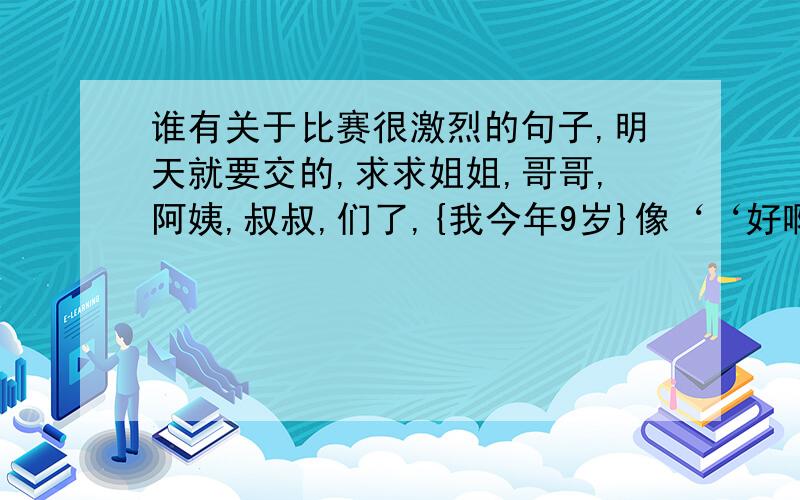 谁有关于比赛很激烈的句子,明天就要交的,求求姐姐,哥哥,阿姨,叔叔,们了,{我今年9岁}像‘‘好啊 再来一个 ”掌声像炸雷一样,经久不息’’要是不要