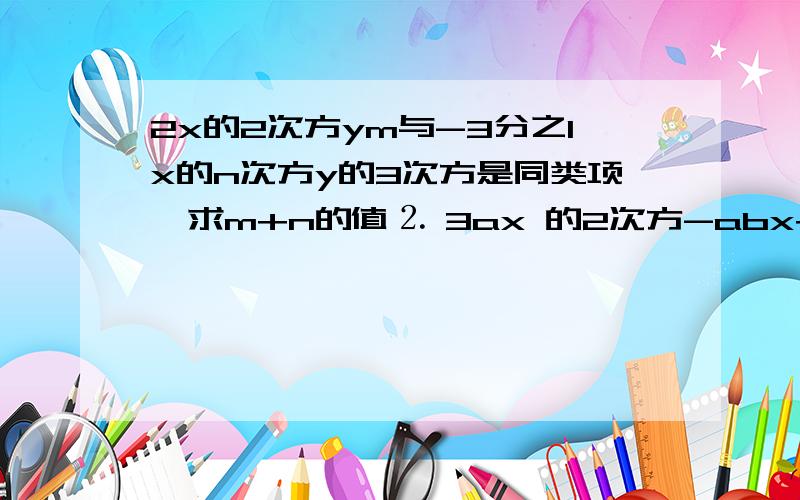 2x的2次方ym与-3分之1x的n次方y的3次方是同类项,求m+n的值⒉ 3ax 的2次方-abx+b与3bx的2次方+anx+4a的和是一个单项式,则ab的关系为（）。A.a＝－b B.a=-b或b=-4a C.a=0,b=0 D.ab=4⒊ 2