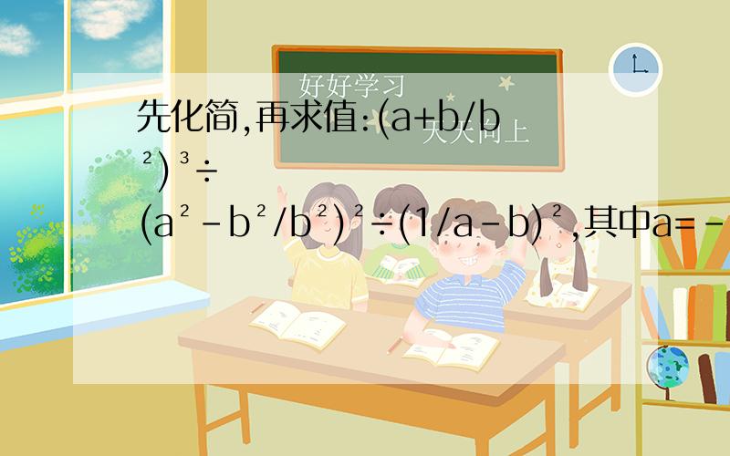 先化简,再求值:(a+b/b²)³÷(a²-b²/b²)²÷(1/a-b)²,其中a=-2,b=3.