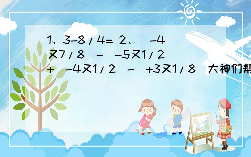 1、3-8/4= 2、（-4又7/8）-（-5又1/2）+（-4又1/2）-（+3又1/8）大神们帮帮忙