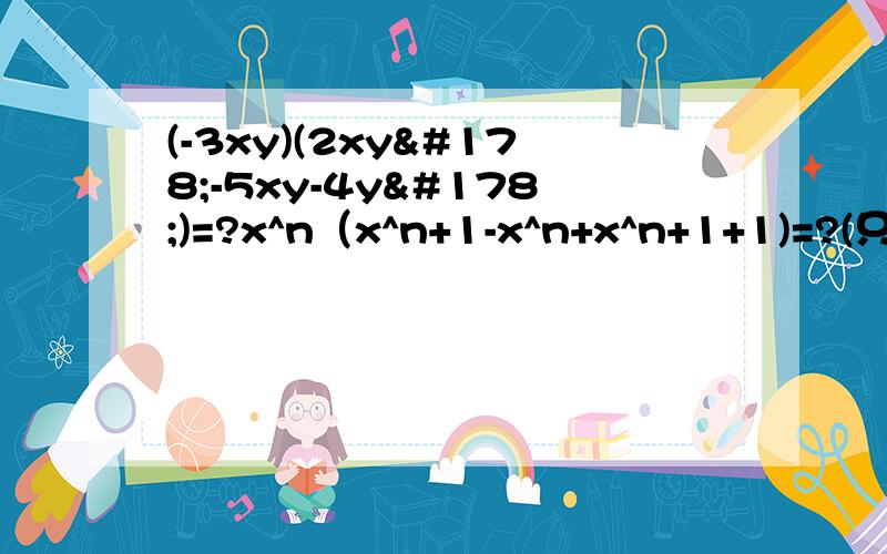 (-3xy)(2xy²-5xy-4y²)=?x^n（x^n+1-x^n+x^n+1+1)=?(只要答案)3xy(x²y-xy²+xy)-xy²(2x²-6xy+2x)=?先简化,在求值：-3a²（4/3ab²+b）-4b（a²-3/2a³b）+（ab）²（a-1）,其中a=2,b=-3.[（3m-