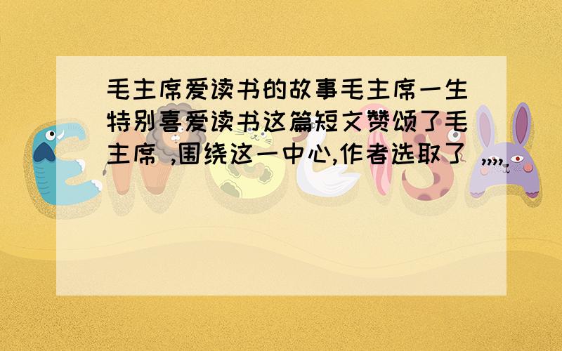 毛主席爱读书的故事毛主席一生特别喜爱读书这篇短文赞颂了毛主席 ,围绕这一中心,作者选取了 ,,,,