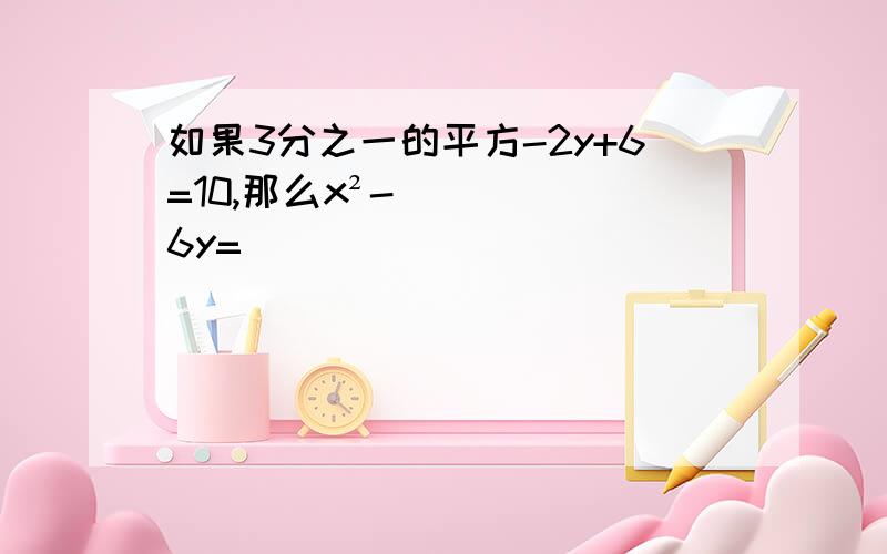 如果3分之一的平方-2y+6=10,那么x²-6y=