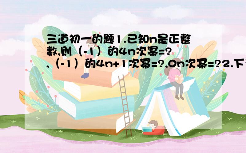 三道初一的题1.已知n是正整数,则（-1）的4n次幂=?,（-1）的4n+1次幂=?,0n次幂=?2.下列各组数中相等的共有多少对（ ）① -4的2次幂与（-4）的2次幂 ②-（-3）的2次幂与-3的2次幂 ③-（-2）的7次幂