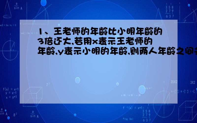 1、王老师的年龄比小明年龄的3倍还大,若用x表示王老师的年龄,y表示小明的年龄,则两人年龄之间关系式为2、正方形的边长为x cm,它的周长不超过100cm,则用不等式表示为3、a与b的两数的和的平