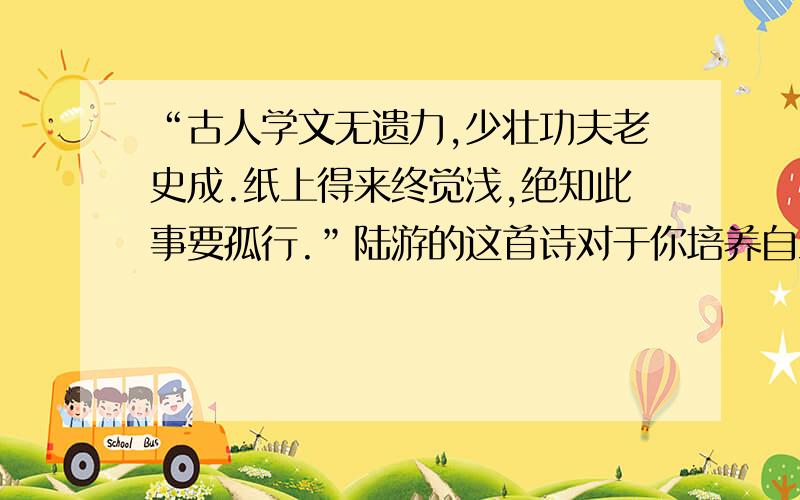 “古人学文无遗力,少壮功夫老史成.纸上得来终觉浅,绝知此事要孤行.”陆游的这首诗对于你培养自立能力有何启示?