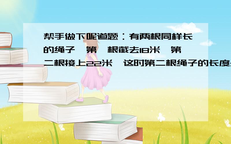 帮手做下呢道题：有两根同样长的绳子,第一根截去18米,第二根接上22米,这时第二根绳子的长度是第一根的5倍,这两根绳子原来各长多少米?